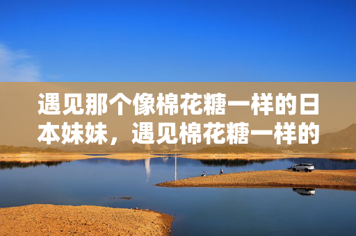 遇见那个像棉花糖一样的日本妹妹,遇见棉花糖一样的日本妹妹 遇见那个像棉花糖一样的日本妹妹,遇见棉花糖一样的日本妹妹