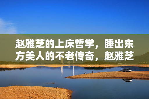 赵雅芝的上床哲学，睡出东方美人的不老传奇，赵雅芝的上床哲学，睡出东方美人的不老传奇