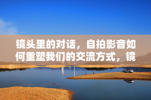 镜头里的对话,自拍影音如何重塑我们的交流方式,镜头对话,自拍影音重塑交流方式 镜头里的对话,自拍影音如何重塑我们的交流方式,镜头对话,自拍影音重塑交流方式