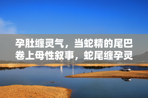 孕肚缠灵气,当蛇精的尾巴卷上母性叙事,蛇尾缠孕灵,母性叙事的卷曲 孕肚缠灵气,当蛇精的尾巴卷上母性叙事,蛇尾缠孕灵,母性叙事的卷曲