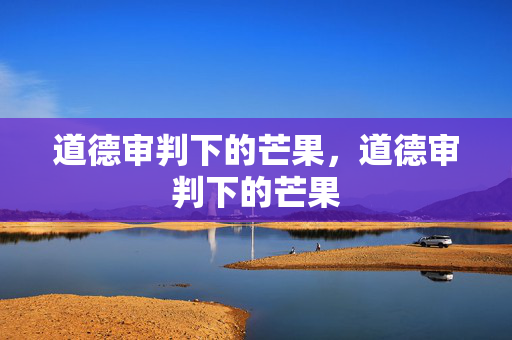 道德审判下的芒果,道德审判下的芒果 道德审判下的芒果,道德审判下的芒果