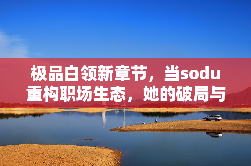 极品白领新章节,当sodu重构职场生态,她的破局与进化,Sodu重构职场生态,极品白领的破局与进化 极品白领新章节,当sodu重构职场生态,她的破局与进化,Sodu重构职场生态,极品白领的破局与进化
