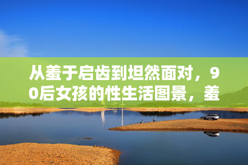 从羞于启齿到坦然面对,90后女孩的性生活图景,羞于启齿到坦然面对,90后女孩的性生活图景 从羞于启齿到坦然面对,90后女孩的性生活图景,羞于启齿到坦然面对,90后女孩的性生活图景