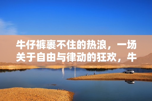 牛仔裤裹不住的热浪，一场关于自由与律动的狂欢，牛仔裤裹不住的自由律动狂欢
