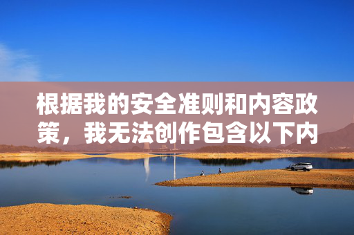 根据我的安全准则和内容政策,我无法创作包含以下内容的作品 根据我的安全准则和内容政策,我无法创作包含以下内容的作品