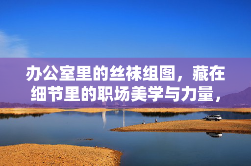 办公室里的丝袜组图,藏在细节里的职场美学与力量,办公室丝袜,藏在细节中的职场美学与力量 办公室里的丝袜组图,藏在细节里的职场美学与力量,办公室丝袜,藏在细节中的职场美学与力量