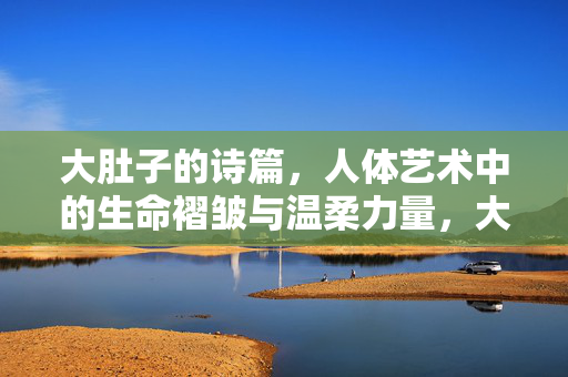 大肚子的诗篇,人体艺术中的生命褶皱与温柔力量,大肚子的生命褶皱,人体艺术中的温柔力量 大肚子的诗篇,人体艺术中的生命褶皱与温柔力量,大肚子的生命褶皱,人体艺术中的温柔力量