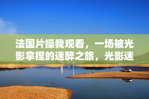 法国片操我观看,一场被光影拿捏的迷醉之旅,光影迷醉,法国电影的沉醉之旅 法国片操我观看,一场被光影拿捏的迷醉之旅,光影迷醉,法国电影的沉醉之旅