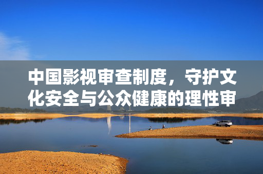中国影视审查制度,守护文化安全与公众健康的理性审视,中国影视审查制度,守护文化安全与公众健康的理性审视 中国影视审查制度,守护文化安全与公众健康的理性审视,中国影视审查制度,守护文化安全与公众健康的理性审视