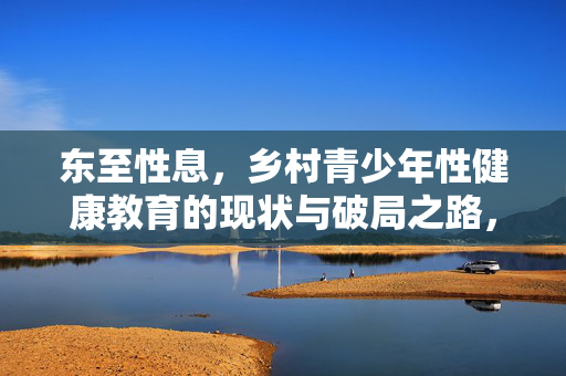 东至性息,乡村青少年性健康教育的现状与破局之路,乡村青少年性健康教育的现状与破局 东至性息,乡村青少年性健康教育的现状与破局之路,乡村青少年性健康教育的现状与破局