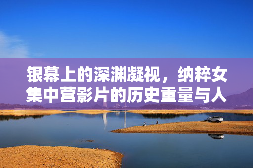 银幕上的深渊凝视,纳粹女集中营影片的历史重量与人性叩问,银幕深渊凝视,纳粹女集中营影片的历史重量与人性叩问 银幕上的深渊凝视,纳粹女集中营影片的历史重量与人性叩问,银幕深渊凝视,纳粹女集中营影片的历史重量与人性叩问