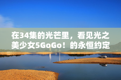 在34集的光芒里,看见光之美少女5GoGo!的永恒约定,光之美少女5GoGo!34集光芒里的永恒约定 在34集的光芒里,看见光之美少女5GoGo!的永恒约定,光之美少女5GoGo!34集光芒里的永恒约定