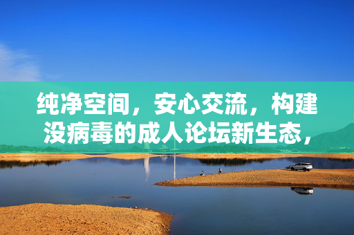 纯净空间,安心交流,构建没病毒的成人论坛新生态,纯净安心,无病毒成人论坛新生态 纯净空间,安心交流,构建没病毒的成人论坛新生态,纯净安心,无病毒成人论坛新生态