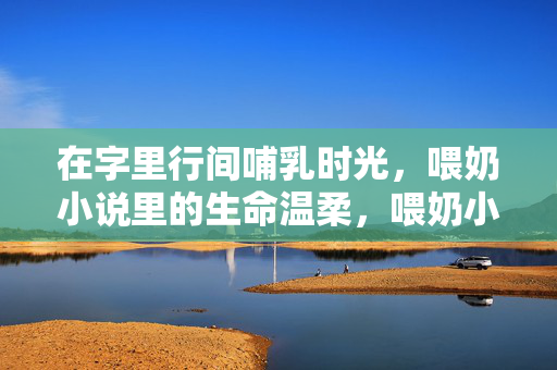 在字里行间哺乳时光，喂奶小说里的生命温柔，喂奶小说，字里行间的生命温柔