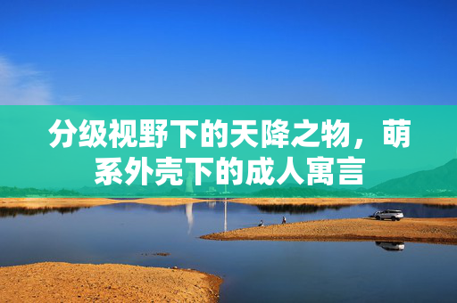 分级视野下的天降之物,萌系外壳下的成人寓言 分级视野下的天降之物,萌系外壳下的成人寓言