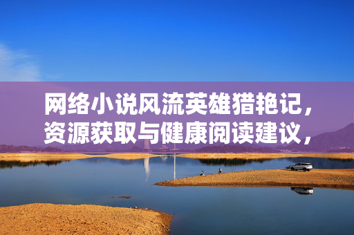 网络小说风流英雄猎艳记,资源获取与健康阅读建议,风流英雄猎艳记资源获取与健康阅读指南 网络小说风流英雄猎艳记,资源获取与健康阅读建议,风流英雄猎艳记资源获取与健康阅读指南