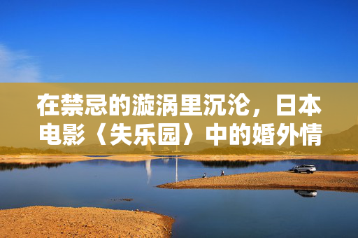 在禁忌的漩涡里沉沦,日本电影〈失乐园〉中的婚外情与生命困境,失乐园,禁忌漩涡中的婚外情与生命沉沦 在禁忌的漩涡里沉沦,日本电影〈失乐园〉中的婚外情与生命困境,失乐园,禁忌漩涡中的婚外情与生命沉沦