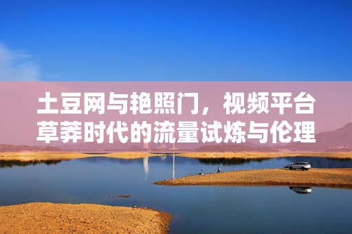 土豆网与艳照门,视频平台草莽时代的流量试炼与伦理觉醒,土豆网艳照门,视频平台草莽时代的流量试炼与伦理觉醒 土豆网与艳照门,视频平台草莽时代的流量试炼与伦理觉醒,土豆网艳照门,视频平台草莽时代的流量试炼与伦理觉醒
