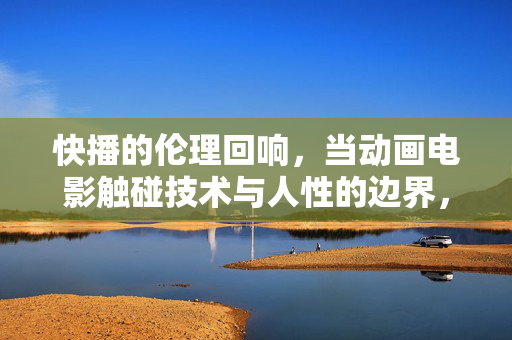 快播的伦理回响，当动画电影触碰技术与人性的边界，动画电影，技术与人性的伦理边界回响