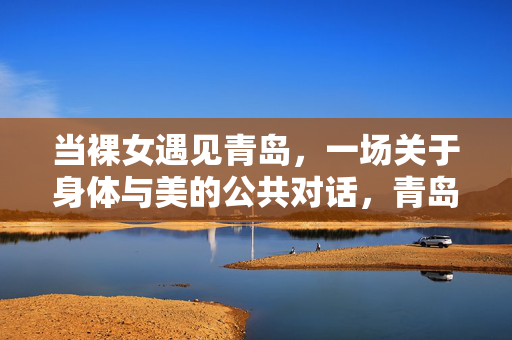 当裸女遇见青岛，一场关于身体与美的公共对话，青岛裸女，身体与美的公共对话
