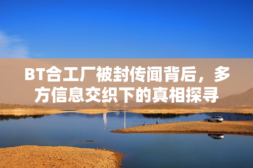 BT合工厂被封传闻背后,多方信息交织下的真相探寻 BT合工厂被封传闻背后,多方信息交织下的真相探寻