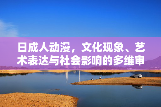日成人动漫,文化现象、艺术表达与社会影响的多维审视,日成人动漫,文化、艺术与社会影响的多维审视 日成人动漫,文化现象、艺术表达与社会影响的多维审视,日成人动漫,文化、艺术与社会影响的多维审视
