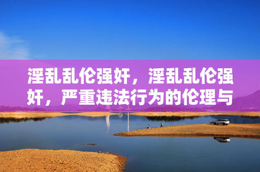 淫乱乱伦强奸,淫乱乱伦强奸,严重违法行为的伦理与法律警示 淫乱乱伦强奸,淫乱乱伦强奸,严重违法行为的伦理与法律警示