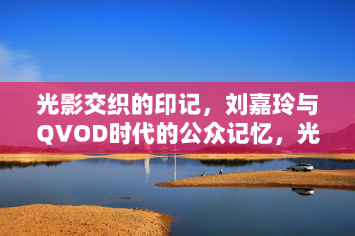 光影交织的印记,刘嘉玲与QVOD时代的公众记忆,光影交织的印记,刘嘉玲与QVOD时代的公众记忆 光影交织的印记,刘嘉玲与QVOD时代的公众记忆,光影交织的印记,刘嘉玲与QVOD时代的公众记忆