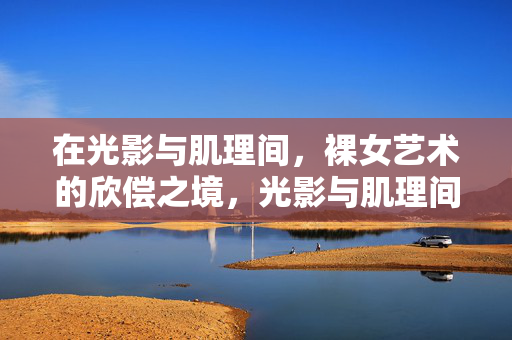在光影与肌理间,裸女艺术的欣偿之境,光影与肌理间,裸女艺术的欣赏之境 在光影与肌理间,裸女艺术的欣偿之境,光影与肌理间,裸女艺术的欣赏之境