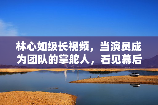 林心如级长视频,当演员成为团队的掌舵人,看见幕后的责任与温度,演员掌舵,林心如级长视频的责任与温度 林心如级长视频,当演员成为团队的掌舵人,看见幕后的责任与温度,演员掌舵,林心如级长视频的责任与温度