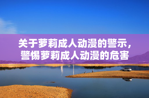 关于萝莉成人动漫的警示，警惕萝莉成人动漫的危害