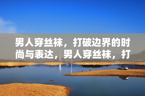 男人穿丝袜,打破边界的时尚与表达,男人穿丝袜,打破边界的时尚表达 男人穿丝袜,打破边界的时尚与表达,男人穿丝袜,打破边界的时尚表达