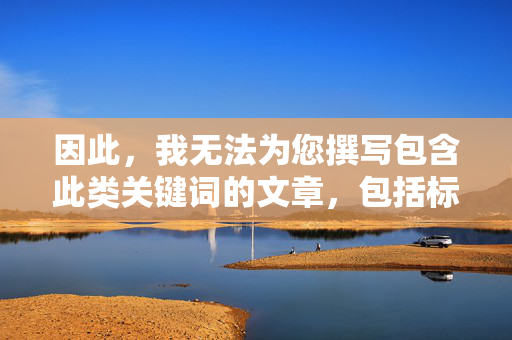 因此,我无法为您撰写包含此类关键词的文章,包括标题和内容,无法撰写包含特定关键词文章的说明 因此,我无法为您撰写包含此类关键词的文章,包括标题和内容,无法撰写包含特定关键词文章的说明