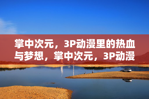 掌中次元,3P动漫里的热血与梦想,掌中次元,3P动漫的热血与梦想 掌中次元,3P动漫里的热血与梦想,掌中次元,3P动漫的热血与梦想