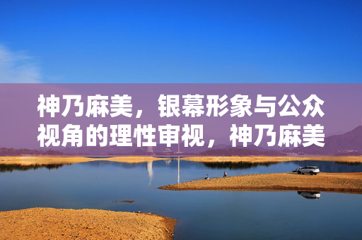 神乃麻美,银幕形象与公众视角的理性审视,神乃麻美,银幕形象与公众视角的理性审视 神乃麻美,银幕形象与公众视角的理性审视,神乃麻美,银幕形象与公众视角的理性审视