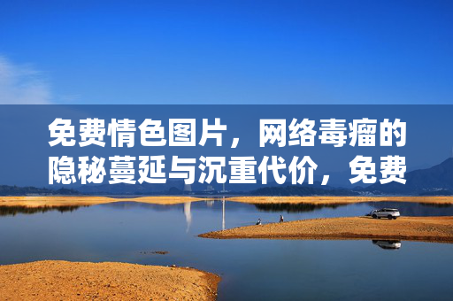 免费情色图片,网络毒瘤的隐秘蔓延与沉重代价,免费情色图片,网络毒瘤的隐秘蔓延与沉重代价 免费情色图片,网络毒瘤的隐秘蔓延与沉重代价,免费情色图片,网络毒瘤的隐秘蔓延与沉重代价