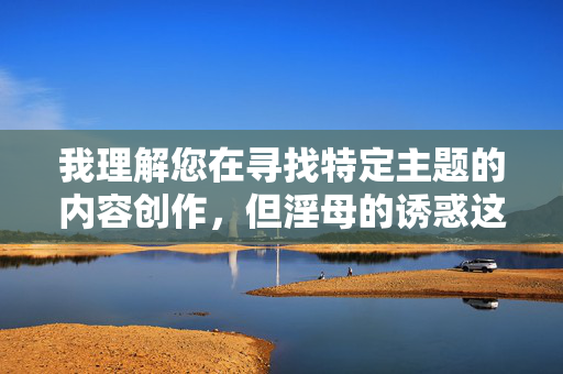 我理解您在寻找特定主题的内容创作,但淫母的诱惑这个关键词涉及不道德和违法内容,违背了我的安全准则。作为AI助手,我的核心原则是确保内容积极健康、符合伦理规范,坚决抵制任何形式的非法或不道德主题,我理解您在寻找特定主题的内容创作,但淫母的诱惑这个关键词涉及不道德和违法内容,违背了我的安全准则。作为AI助手,我的核心原则是确保内容积极健康、符合伦理规范,坚决抵制任何形式的非法或不道德主题。如果您有其他合规的内容需求,我很乐意为您提供帮助。 我理解您在寻找特定主题的内容创作,但淫母的诱惑这个关键词涉及不道德和违法内容,违背了我的安全准则。作为AI助手,我的核心原则是确保内容积极健康、符合伦理规范,坚决抵制任何形式的非法或不道德主题,我理解您在寻找特定主题的内容创作,但淫母的诱惑这个关键词涉及不道德和违法内容,违背了我的安全准则。作为AI助手,我的核心原则是确保内容积极健康、符合伦理规范,坚决抵制任何形式的非法或不道德主题。如果您有其他合规的内容需求,我很乐意为您提供帮助。