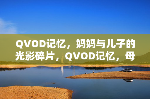 QVOD记忆,妈妈与儿子的光影碎片,QVOD记忆,母子光影碎片 QVOD记忆,妈妈与儿子的光影碎片,QVOD记忆,母子光影碎片