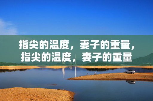 指尖的温度,妻子的重量,指尖的温度,妻子的重量 指尖的温度,妻子的重量,指尖的温度,妻子的重量