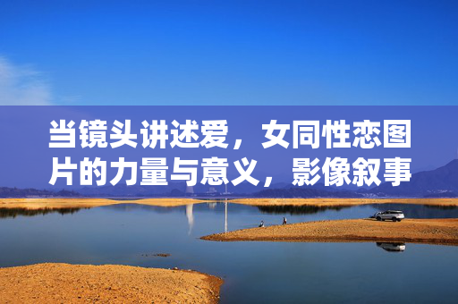 当镜头讲述爱,女同性恋图片的力量与意义,影像叙事中的爱,女同性恋图片的力量与意义 当镜头讲述爱,女同性恋图片的力量与意义,影像叙事中的爱,女同性恋图片的力量与意义
