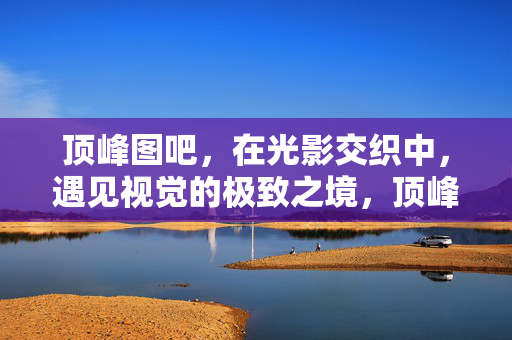 顶峰图吧,在光影交织中,遇见视觉的极致之境,顶峰图吧,光影之境,视觉巅峰 顶峰图吧,在光影交织中,遇见视觉的极致之境,顶峰图吧,光影之境,视觉巅峰