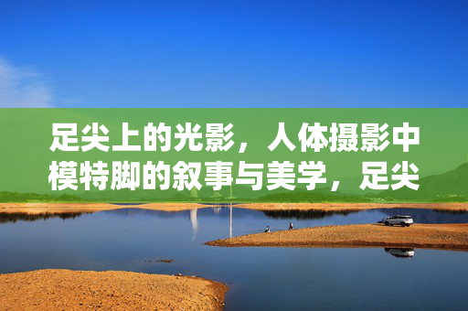 足尖上的光影,人体摄影中模特脚的叙事与美学,足尖光影,人体摄影中脚的叙事美学 足尖上的光影,人体摄影中模特脚的叙事与美学,足尖光影,人体摄影中脚的叙事美学
