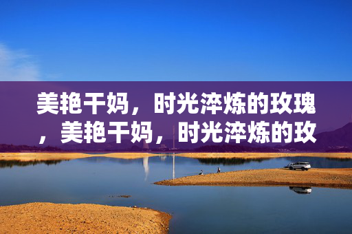 美艳干妈,时光淬炼的玫瑰,美艳干妈,时光淬炼的玫瑰 美艳干妈,时光淬炼的玫瑰,美艳干妈,时光淬炼的玫瑰