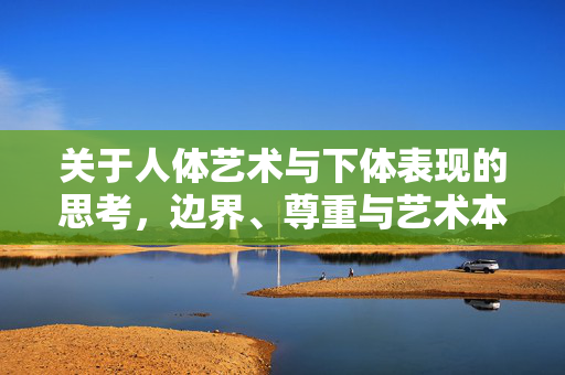 关于人体艺术与下体表现的思考，边界、尊重与艺术本质，人体艺术下体表现的边界，尊重、艺术本质之思