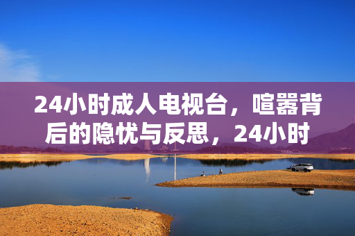 24小时成人电视台，喧嚣背后的隐忧与反思，24小时成人电视台，喧嚣下的隐忧与反思