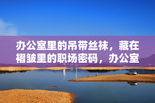 办公室里的吊带丝袜,藏在褶皱里的职场密码,办公室丝袜褶皱里的职场密码 办公室里的吊带丝袜,藏在褶皱里的职场密码,办公室丝袜褶皱里的职场密码