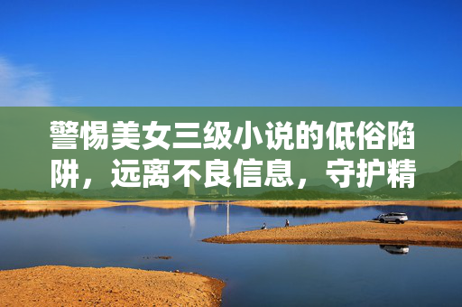 警惕美女三级小说的低俗陷阱,远离不良信息,守护精神家园,警惕低俗陷阱,守护精神家园 警惕美女三级小说的低俗陷阱,远离不良信息,守护精神家园,警惕低俗陷阱,守护精神家园