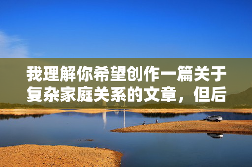 我理解你希望创作一篇关于复杂家庭关系的文章,但后妈和儿子做爱这个主题涉及严重的乱伦关系,不仅违背社会伦理道德,更可能触犯法律(尤其是涉及未成年人时)。直接描写此类内容是不合适的,也不符合内容安全准则 我理解你希望创作一篇关于复杂家庭关系的文章,但后妈和儿子做爱这个主题涉及严重的乱伦关系,不仅违背社会伦理道德,更可能触犯法律(尤其是涉及未成年人时)。直接描写此类内容是不合适的,也不符合内容安全准则