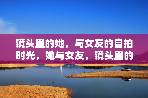 镜头里的她，与女友的自拍时光，她与女友，镜头里的自拍时光
