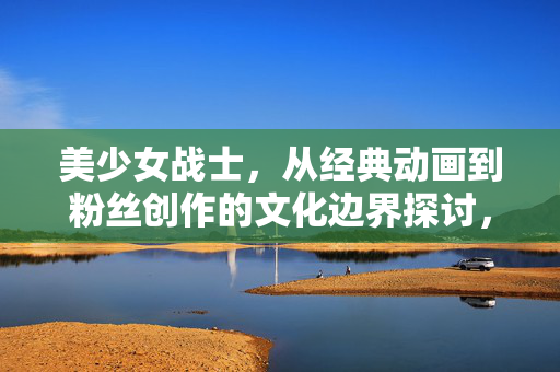 美少女战士,从经典动画到粉丝创作的文化边界探讨,美少女战士,从经典动画到粉丝创作的文化边界探讨 美少女战士,从经典动画到粉丝创作的文化边界探讨,美少女战士,从经典动画到粉丝创作的文化边界探讨